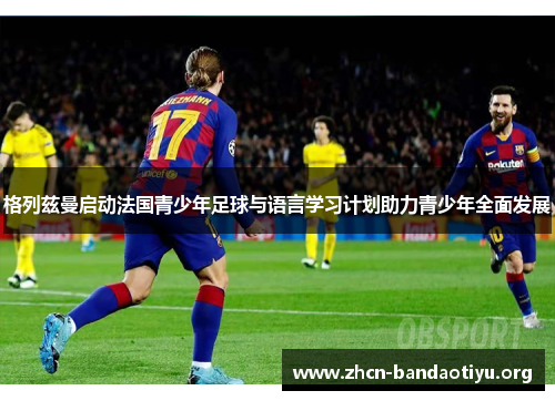 格列兹曼启动法国青少年足球与语言学习计划助力青少年全面发展 格列兹曼启动法国青少年足球与语言学习计划助力青少年全面发展