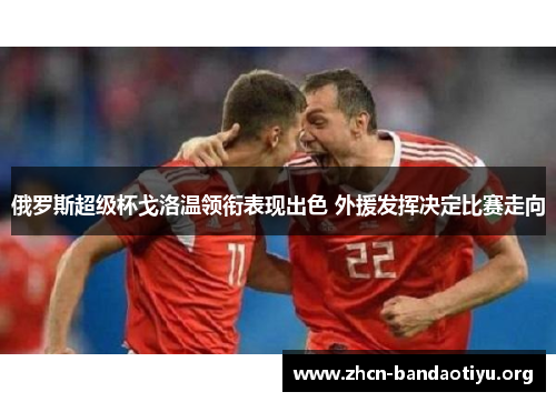俄罗斯超级杯戈洛温领衔表现出色 外援发挥决定比赛走向 俄罗斯超级杯戈洛温领衔表现出色 外援发挥决定比赛走向