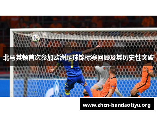 北马其顿首次参加欧洲足球锦标赛回顾及其历史性突破 北马其顿首次参加欧洲足球锦标赛回顾及其历史性突破