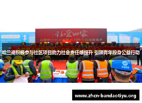 哈兰德积极参与社区项目助力社会责任感提升 引领青年投身公益行动 哈兰德积极参与社区项目助力社会责任感提升 引领青年投身公益行动