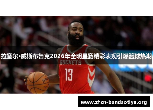 拉塞尔·威斯布鲁克2026年全明星赛精彩表现引爆篮球热潮 拉塞尔·威斯布鲁克2026年全明星赛精彩表现引爆篮球热潮