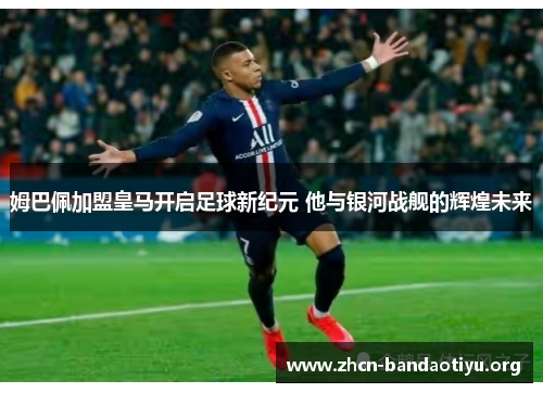 姆巴佩加盟皇马开启足球新纪元 他与银河战舰的辉煌未来 姆巴佩加盟皇马开启足球新纪元 他与银河战舰的辉煌未来