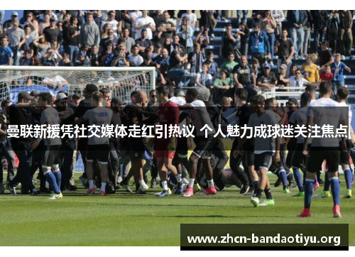 曼联新援凭社交媒体走红引热议 个人魅力成球迷关注焦点 曼联新援凭社交媒体走红引热议 个人魅力成球迷关注焦点