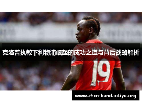 克洛普执教下利物浦崛起的成功之道与背后战略解析 克洛普执教下利物浦崛起的成功之道与背后战略解析