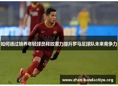 如何通过培养年轻球员释放潜力提升罗马足球队未来竞争力 如何通过培养年轻球员释放潜力提升罗马足球队未来竞争力