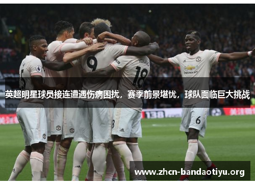 英超明星球员接连遭遇伤病困扰,赛季前景堪忧,球队面临巨大挑战 英超明星球员接连遭遇伤病困扰,赛季前景堪忧,球队面临巨大挑战