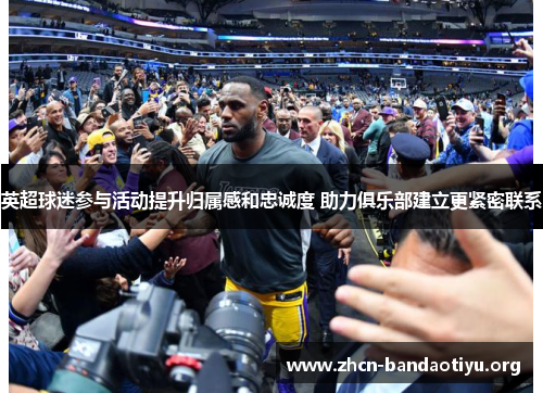 英超球迷参与活动提升归属感和忠诚度 助力俱乐部建立更紧密联系 英超球迷参与活动提升归属感和忠诚度 助力俱乐部建立更紧密联系