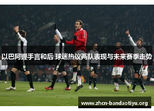 以巴阿握手言和后 球迷热议两队表现与未来赛季走势 以巴阿握手言和后 球迷热议两队表现与未来赛季走势
