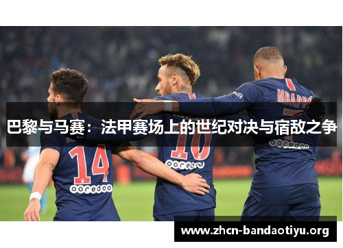 巴黎与马赛:法甲赛场上的世纪对决与宿敌之争 巴黎与马赛:法甲赛场上的世纪对决与宿敌之争