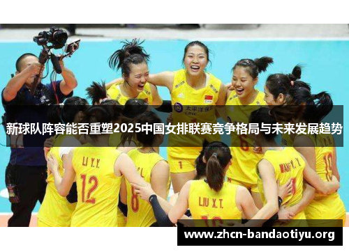新球队阵容能否重塑2025中国女排联赛竞争格局与未来发展趋势
