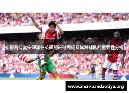 如何看待富安健洋在英超的进球表现及其对球队的重要性分析