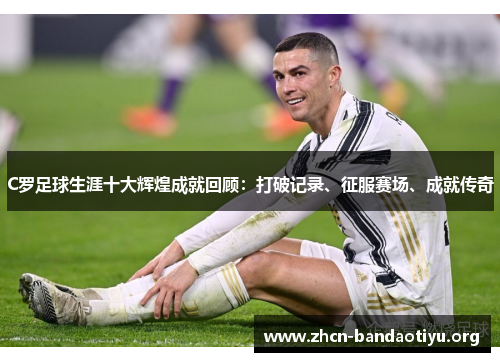 C罗足球生涯十大辉煌成就回顾:打破记录、征服赛场、成就传奇 C罗足球生涯十大辉煌成就回顾:打破记录、征服赛场、成就传奇