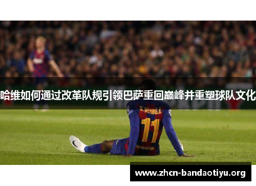 哈维如何通过改革队规引领巴萨重回巅峰并重塑球队文化 哈维如何通过改革队规引领巴萨重回巅峰并重塑球队文化