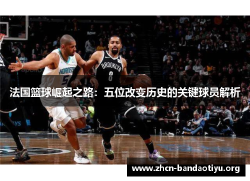 法国篮球崛起之路:五位改变历史的关键球员解析 法国篮球崛起之路:五位改变历史的关键球员解析