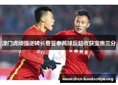 津门虎顽强逆转长春亚泰两球反超收获宝贵三分