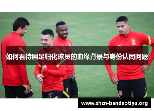 如何看待国足归化球员的血缘背景与身份认同问题 如何看待国足归化球员的血缘背景与身份认同问题