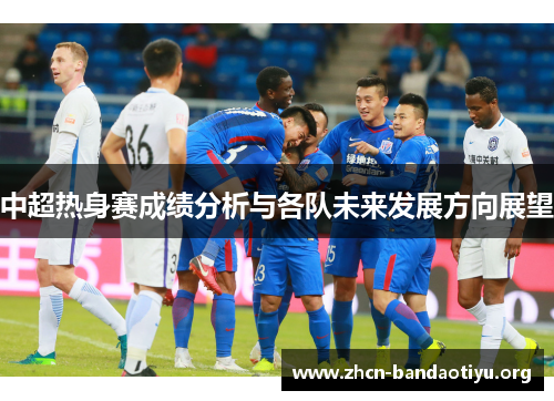 中超热身赛成绩分析与各队未来发展方向展望 中超热身赛成绩分析与各队未来发展方向展望