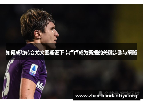 如何成功转会尤文图斯签下卡卢卢成为新援的关键步骤与策略 如何成功转会尤文图斯签下卡卢卢成为新援的关键步骤与策略