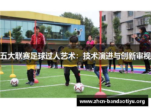 五大联赛足球过人艺术:技术演进与创新审视 五大联赛足球过人艺术:技术演进与创新审视
