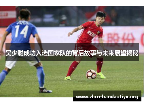 吴少聪成功入选国家队的背后故事与未来展望揭秘 吴少聪成功入选国家队的背后故事与未来展望揭秘