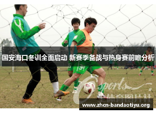 国安海口冬训全面启动 新赛季备战与热身赛前瞻分析 国安海口冬训全面启动 新赛季备战与热身赛前瞻分析