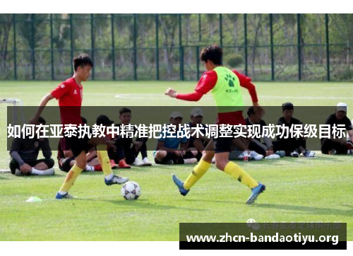 如何在亚泰执教中精准把控战术调整实现成功保级目标 如何在亚泰执教中精准把控战术调整实现成功保级目标