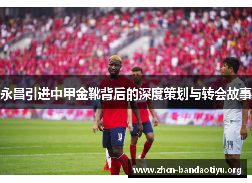 永昌引进中甲金靴背后的深度策划与转会故事 永昌引进中甲金靴背后的深度策划与转会故事
