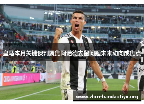 皇马本月关键谈判聚焦阿诺德去留问题未来动向成焦点