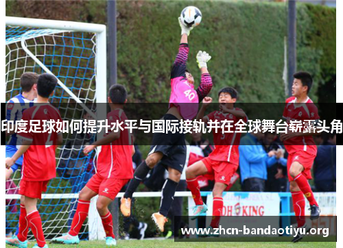 印度足球如何提升水平与国际接轨并在全球舞台崭露头角