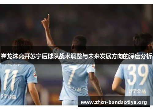 崔龙洙离开苏宁后球队战术调整与未来发展方向的深度分析 崔龙洙离开苏宁后球队战术调整与未来发展方向的深度分析
