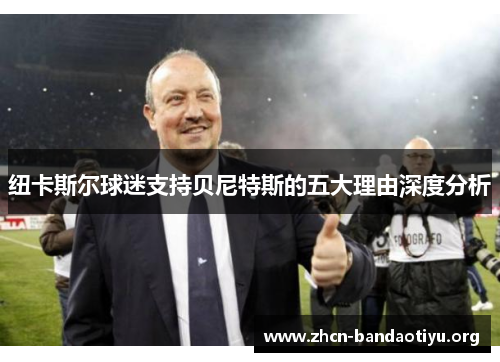 纽卡斯尔球迷支持贝尼特斯的五大理由深度分析 纽卡斯尔球迷支持贝尼特斯的五大理由深度分析