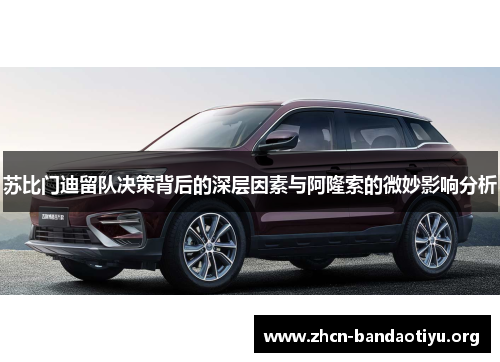 苏比门迪留队决策背后的深层因素与阿隆索的微妙影响分析 苏比门迪留队决策背后的深层因素与阿隆索的微妙影响分析