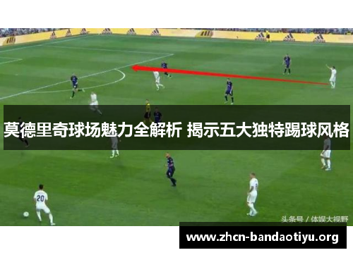 莫德里奇球场魅力全解析 揭示五大独特踢球风格 莫德里奇球场魅力全解析 揭示五大独特踢球风格