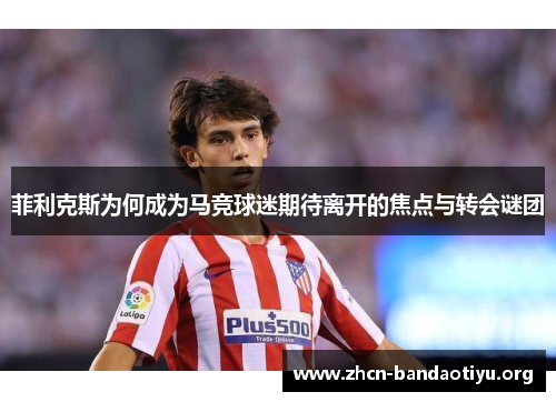 菲利克斯为何成为马竞球迷期待离开的焦点与转会谜团 菲利克斯为何成为马竞球迷期待离开的焦点与转会谜团
