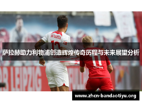 萨拉赫助力利物浦创造辉煌传奇历程与未来展望分析 萨拉赫助力利物浦创造辉煌传奇历程与未来展望分析