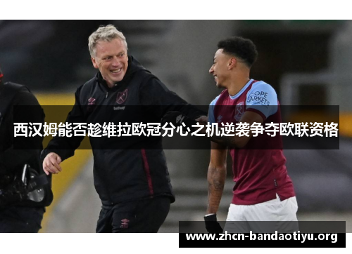 西汉姆能否趁维拉欧冠分心之机逆袭争夺欧联资格 西汉姆能否趁维拉欧冠分心之机逆袭争夺欧联资格