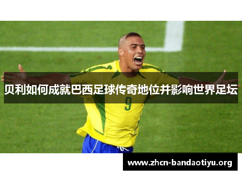 贝利如何成就巴西足球传奇地位并影响世界足坛 贝利如何成就巴西足球传奇地位并影响世界足坛