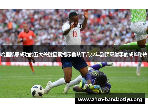 哈里凯恩成功的五大关键因素揭示他从平凡少年到顶级射手的成长秘诀 哈里凯恩成功的五大关键因素揭示他从平凡少年到顶级射手的成长秘诀